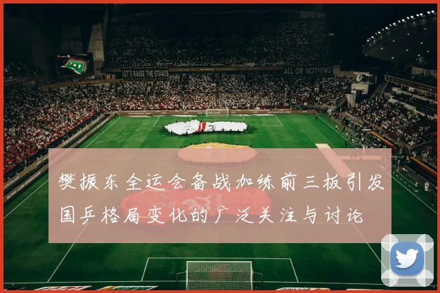 樊振东全运会备战加练前三板引发国乒格局变化的广泛关注与讨论